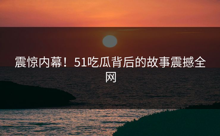 震惊内幕！51吃瓜背后的故事震撼全网