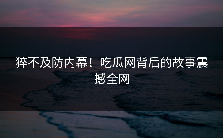 猝不及防内幕！吃瓜网背后的故事震撼全网