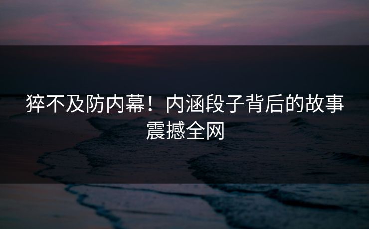 猝不及防内幕！内涵段子背后的故事震撼全网
