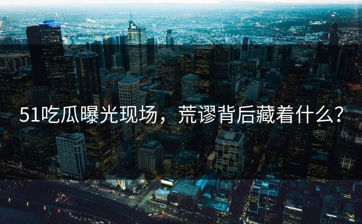 51吃瓜曝光现场，荒谬背后藏着什么？