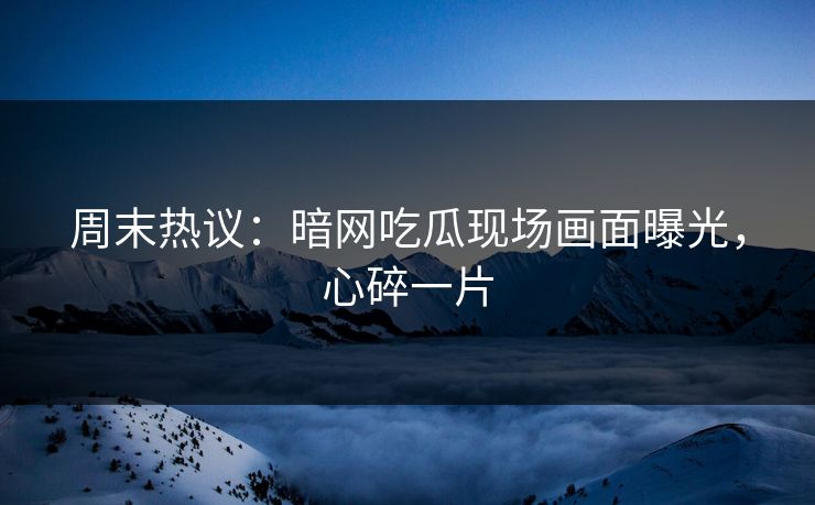 周末热议：暗网吃瓜现场画面曝光，心碎一片