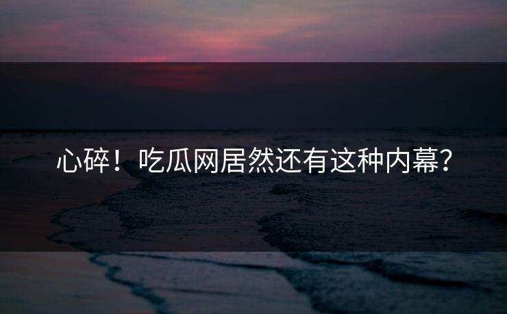 心碎！吃瓜网居然还有这种内幕？