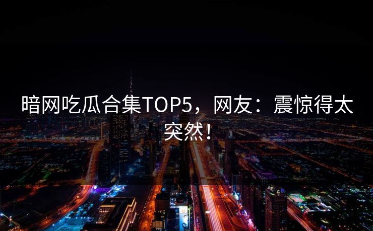 暗网吃瓜合集TOP5，网友：震惊得太突然！
