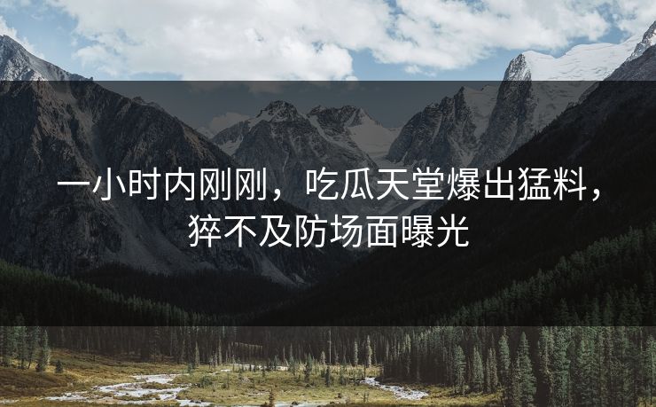 一小时内刚刚，吃瓜天堂爆出猛料，猝不及防场面曝光