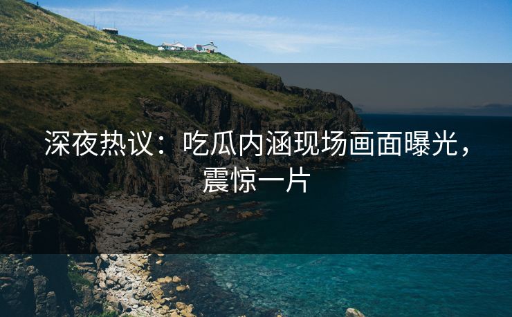 深夜热议：吃瓜内涵现场画面曝光，震惊一片