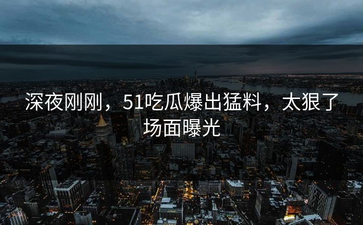 深夜刚刚，51吃瓜爆出猛料，太狠了场面曝光