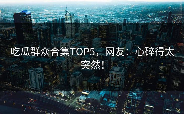 吃瓜群众合集TOP5，网友：心碎得太突然！