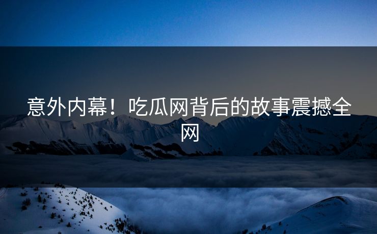 意外内幕！吃瓜网背后的故事震撼全网