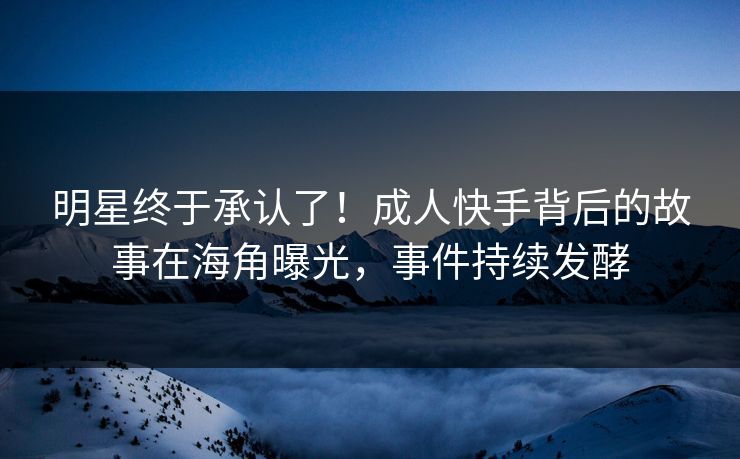 明星终于承认了！成人快手背后的故事在海角曝光，事件持续发酵