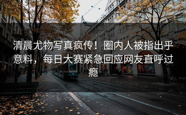 清晨尤物写真疯传！圈内人被指出乎意料，每日大赛紧急回应网友直呼过瘾