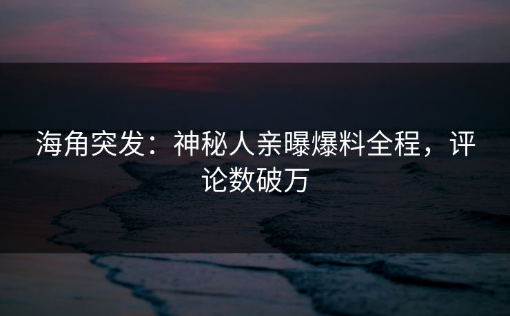 海角突发：神秘人亲曝爆料全程，评论数破万