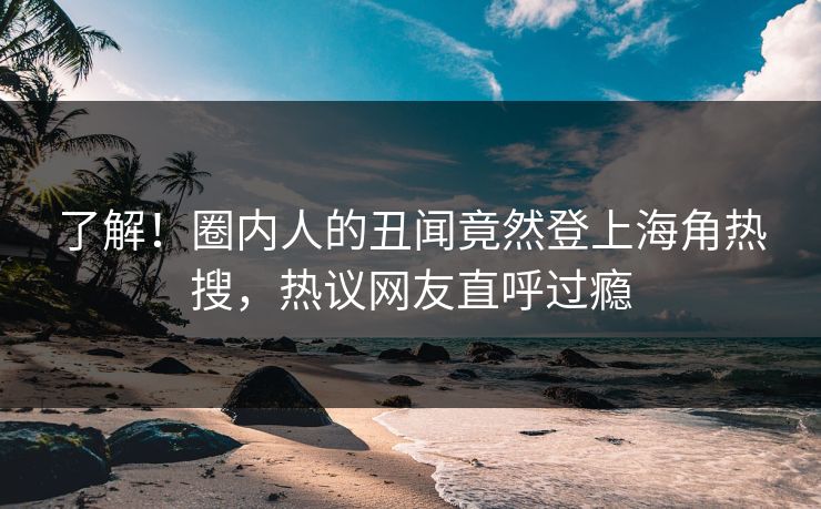 了解！圈内人的丑闻竟然登上海角热搜，热议网友直呼过瘾