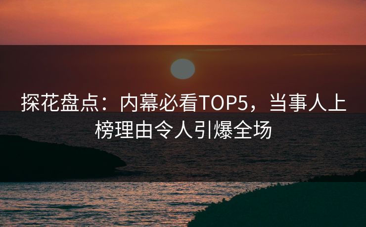 探花盘点：内幕必看TOP5，当事人上榜理由令人引爆全场