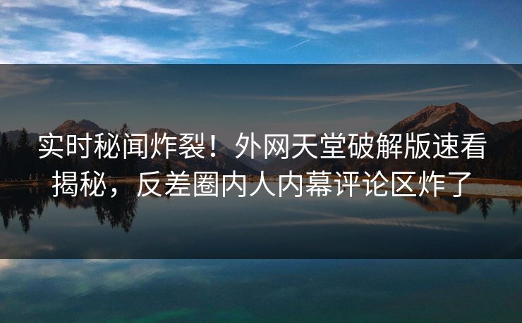 实时秘闻炸裂！外网天堂破解版速看揭秘，反差圈内人内幕评论区炸了