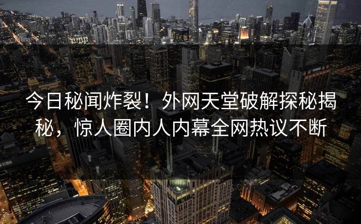 今日秘闻炸裂！外网天堂破解探秘揭秘，惊人圈内人内幕全网热议不断