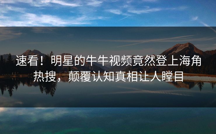 速看！明星的牛牛视频竟然登上海角热搜，颠覆认知真相让人瞠目