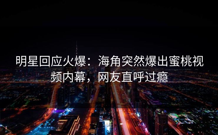 明星回应火爆：海角突然爆出蜜桃视频内幕，网友直呼过瘾