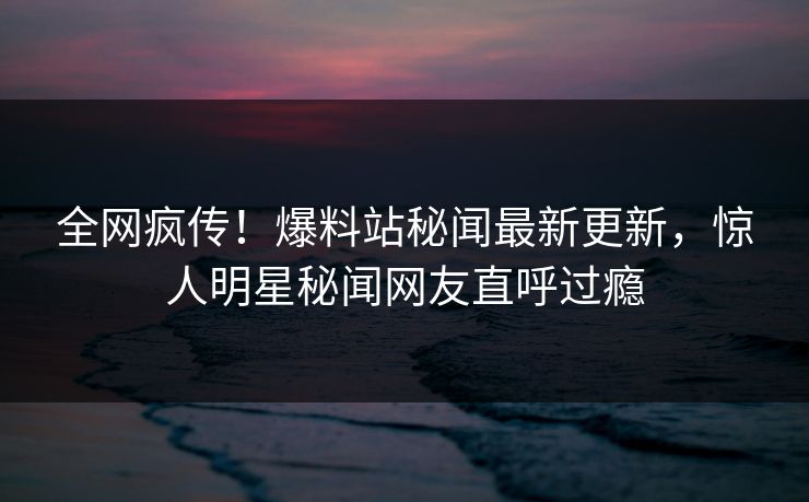 全网疯传！爆料站秘闻最新更新，惊人明星秘闻网友直呼过瘾