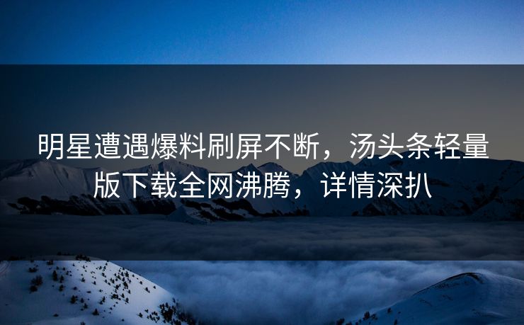 明星遭遇爆料刷屏不断，汤头条轻量版下载全网沸腾，详情深扒