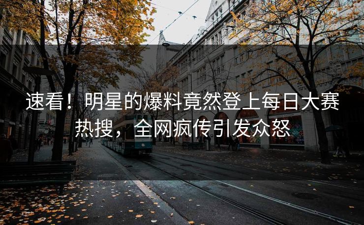 速看！明星的爆料竟然登上每日大赛热搜，全网疯传引发众怒