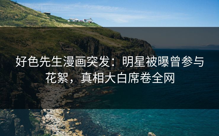 好色先生漫画突发：明星被曝曾参与花絮，真相大白席卷全网