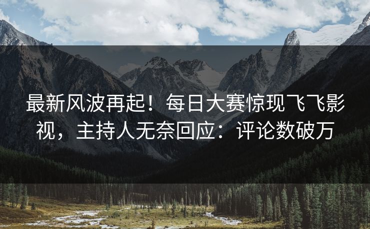 最新风波再起！每日大赛惊现飞飞影视，主持人无奈回应：评论数破万
