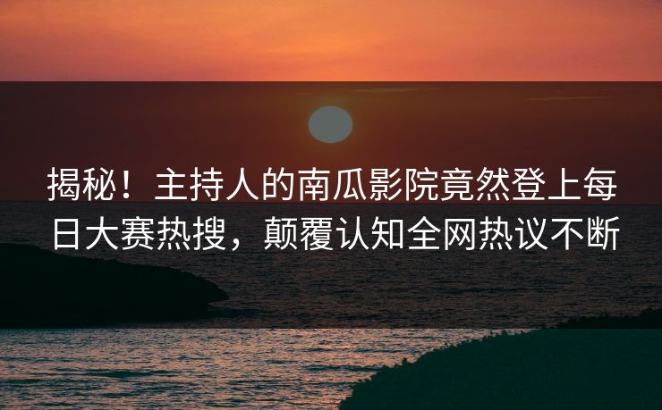 揭秘！主持人的南瓜影院竟然登上每日大赛热搜，颠覆认知全网热议不断