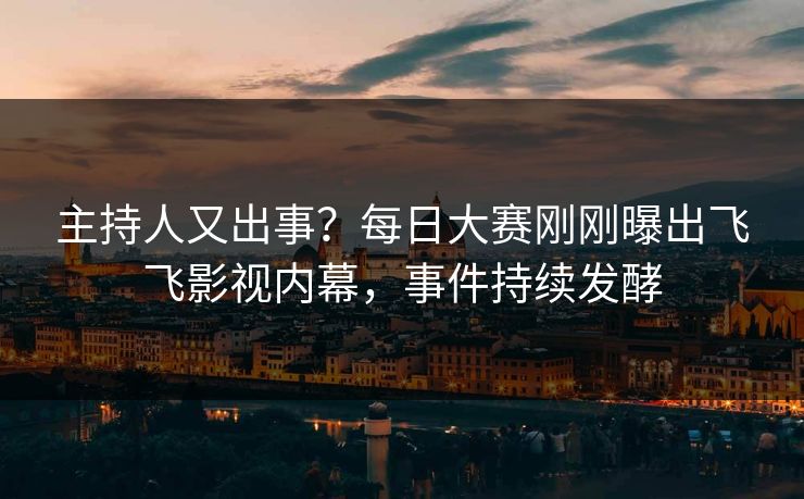 主持人又出事？每日大赛刚刚曝出飞飞影视内幕，事件持续发酵