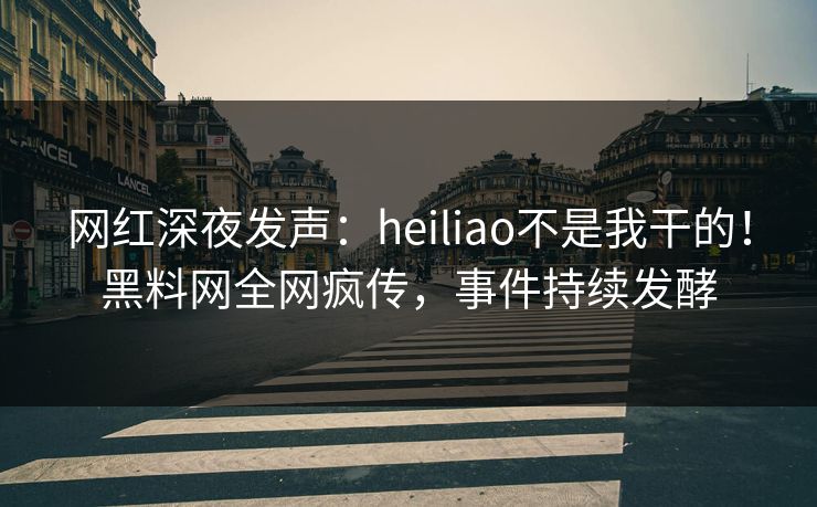 网红深夜发声：heiliao不是我干的！黑料网全网疯传，事件持续发酵