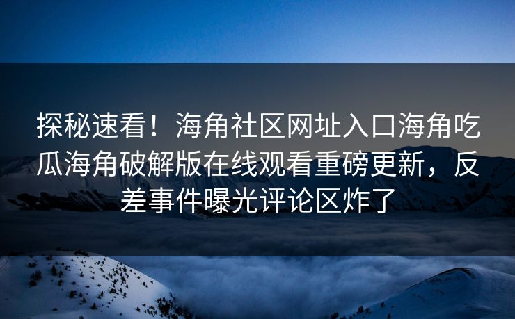 探秘速看！海角社区网址入口海角吃瓜海角破解版在线观看重磅更新，反差事件曝光评论区炸了