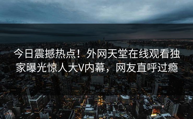 今日震撼热点！外网天堂在线观看独家曝光惊人大V内幕，网友直呼过瘾
