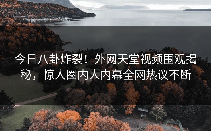 今日八卦炸裂！外网天堂视频围观揭秘，惊人圈内人内幕全网热议不断