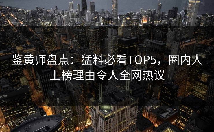 鉴黄师盘点：猛料必看TOP5，圈内人上榜理由令人全网热议