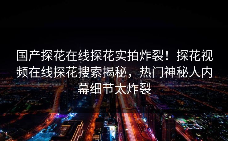 国产探花在线探花实拍炸裂！探花视频在线探花搜索揭秘，热门神秘人内幕细节太炸裂