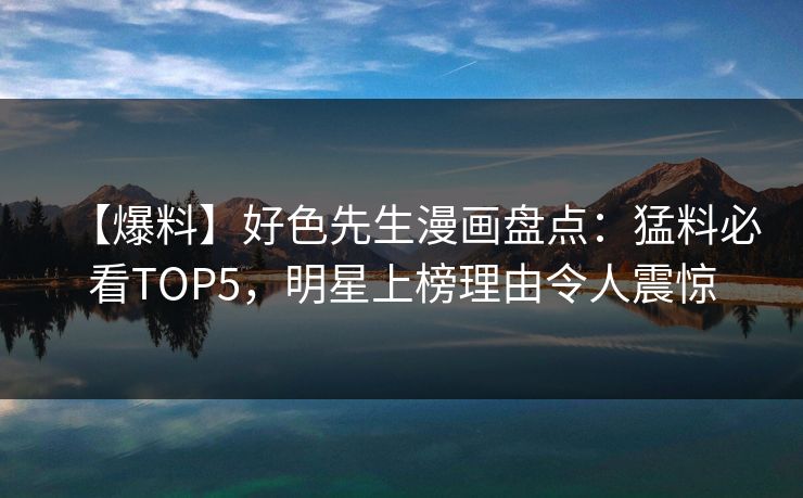 【爆料】好色先生漫画盘点：猛料必看TOP5，明星上榜理由令人震惊