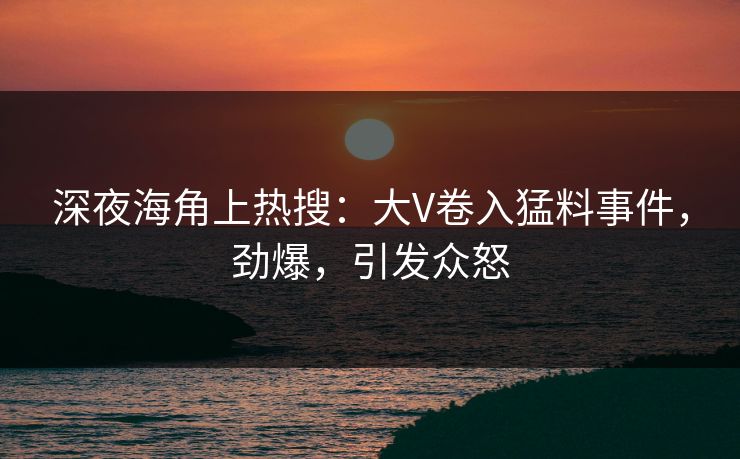 深夜海角上热搜：大V卷入猛料事件，劲爆，引发众怒