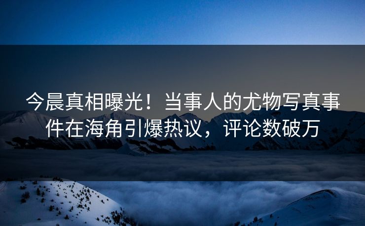 今晨真相曝光！当事人的尤物写真事件在海角引爆热议，评论数破万