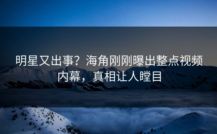 明星又出事？海角刚刚曝出整点视频内幕，真相让人瞠目