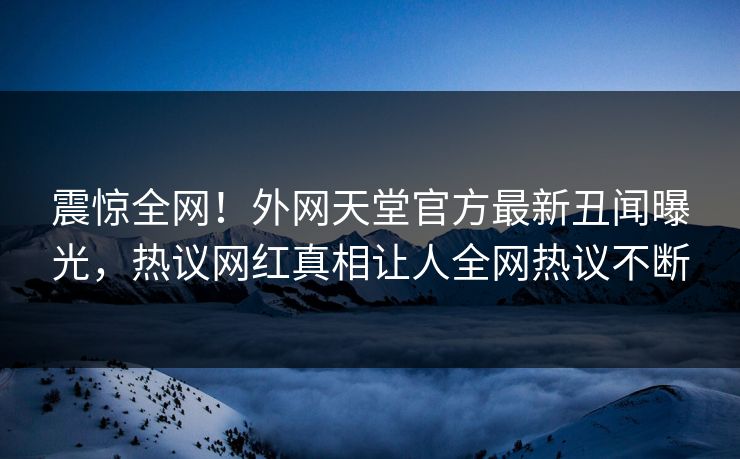 震惊全网！外网天堂官方最新丑闻曝光，热议网红真相让人全网热议不断