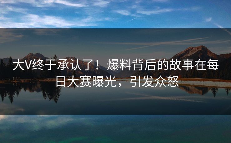 大V终于承认了！爆料背后的故事在每日大赛曝光，引发众怒
