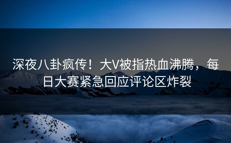 深夜八卦疯传！大V被指热血沸腾，每日大赛紧急回应评论区炸裂