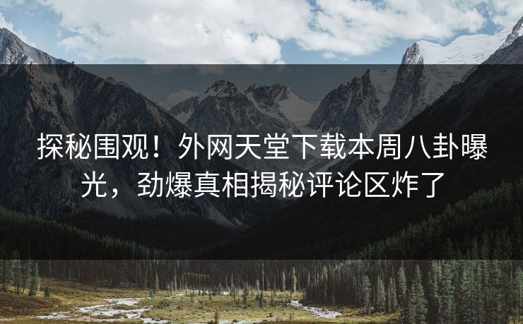 探秘围观！外网天堂下载本周八卦曝光，劲爆真相揭秘评论区炸了