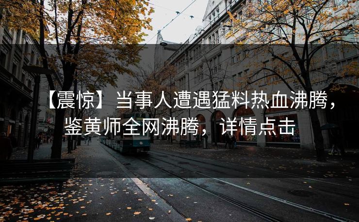 【震惊】当事人遭遇猛料热血沸腾，鉴黄师全网沸腾，详情点击
