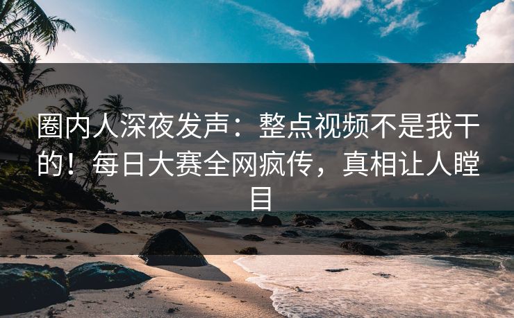 圈内人深夜发声：整点视频不是我干的！每日大赛全网疯传，真相让人瞠目
