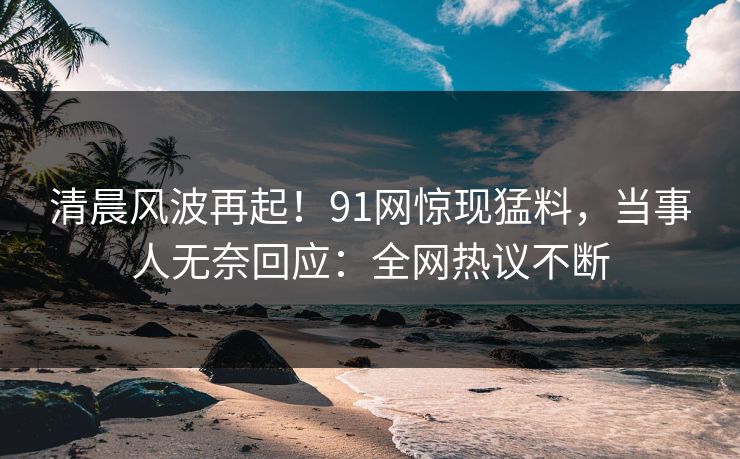 清晨风波再起！91网惊现猛料，当事人无奈回应：全网热议不断