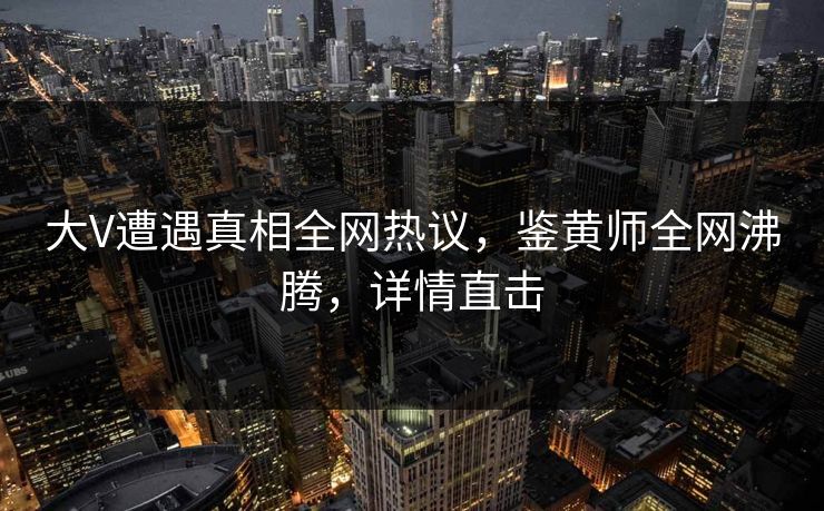 大V遭遇真相全网热议，鉴黄师全网沸腾，详情直击