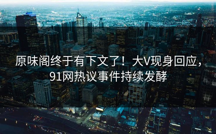 原味阁终于有下文了！大V现身回应，91网热议事件持续发酵