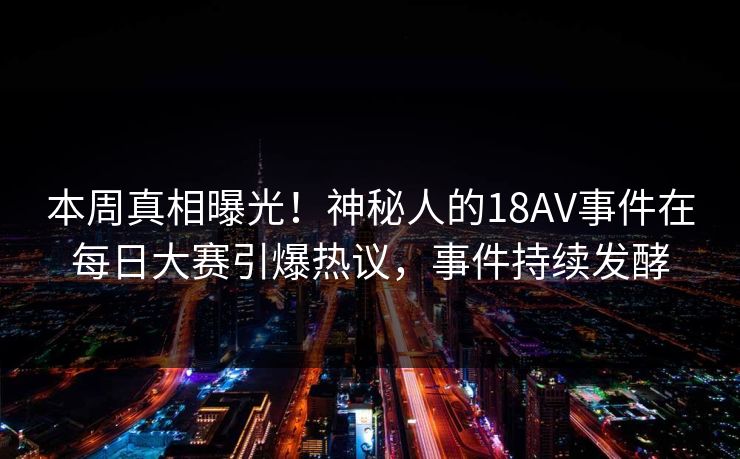 本周真相曝光！神秘人的18AV事件在每日大赛引爆热议，事件持续发酵