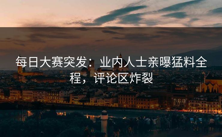 每日大赛突发：业内人士亲曝猛料全程，评论区炸裂