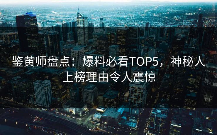 鉴黄师盘点：爆料必看TOP5，神秘人上榜理由令人震惊